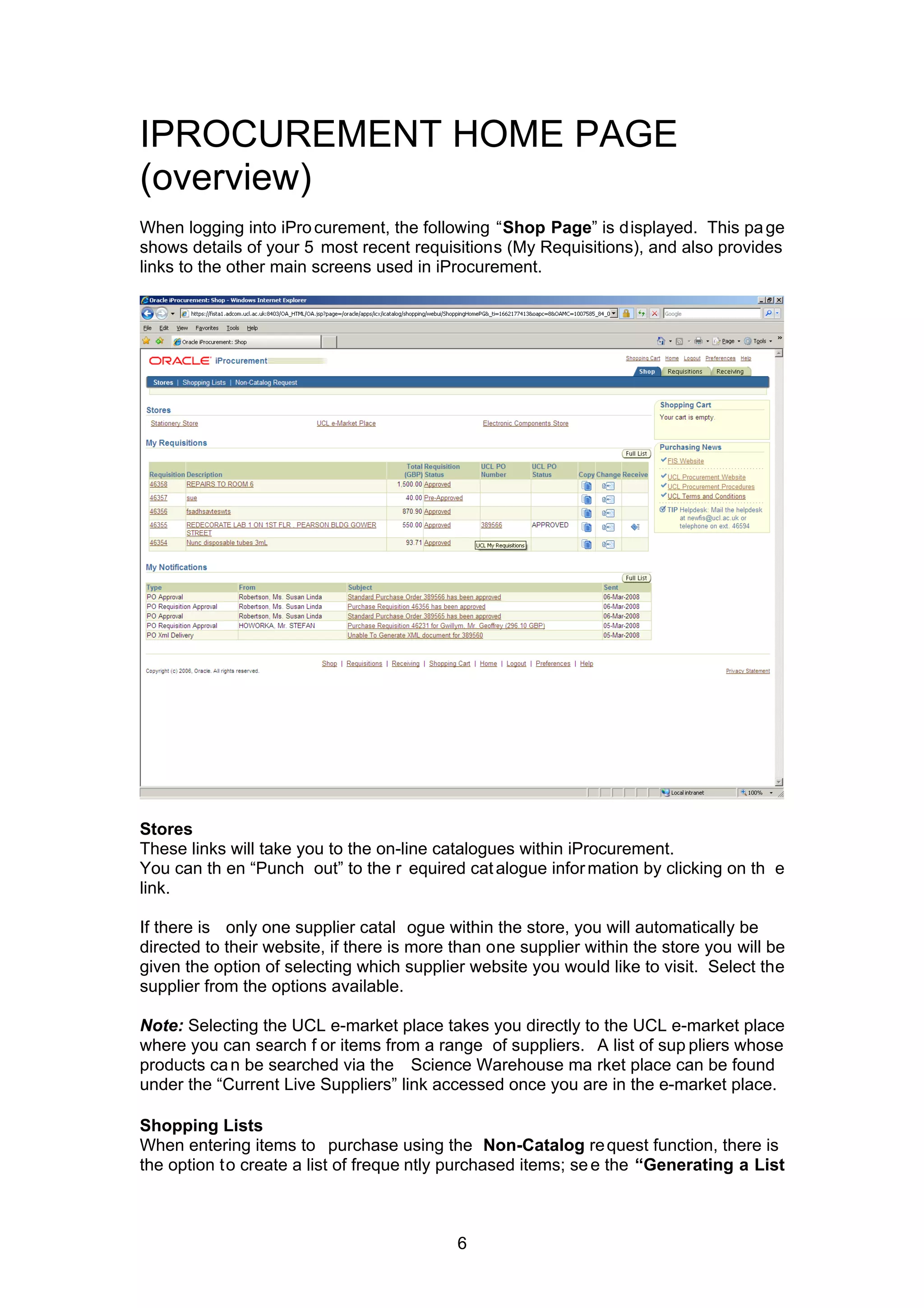 IPROCUREMENT HOME PAGE
(overview)
When logging into iProcurement, the following “Shop Page” is displayed. This page
shows details of your 5 most recent requisitions (My Requisitions), and also provides
links to the other main screens used in iProcurement.
Stores
These links will take you to the on-line catalogues within iProcurement.
You can th en “Punch out” to the r equired catalogue information by clicking on th e
link.
If there is only one supplier catal ogue within the store, you will automatically be
directed to their website, if there is more than one supplier within the store you will be
given the option of selecting which supplier website you would like to visit. Select the
supplier from the options available.
Note: Selecting the UCL e-market place takes you directly to the UCL e-market place
where you can search f or items from a range of suppliers. A list of sup pliers whose
products can be searched via the Science Warehouse ma rket place can be found
under the “Current Live Suppliers” link accessed once you are in the e-market place.
Shopping Lists
When entering items to purchase using the Non-Catalog request function, there is
the option to create a list of freque ntly purchased items; see the “Generating a List
6
 