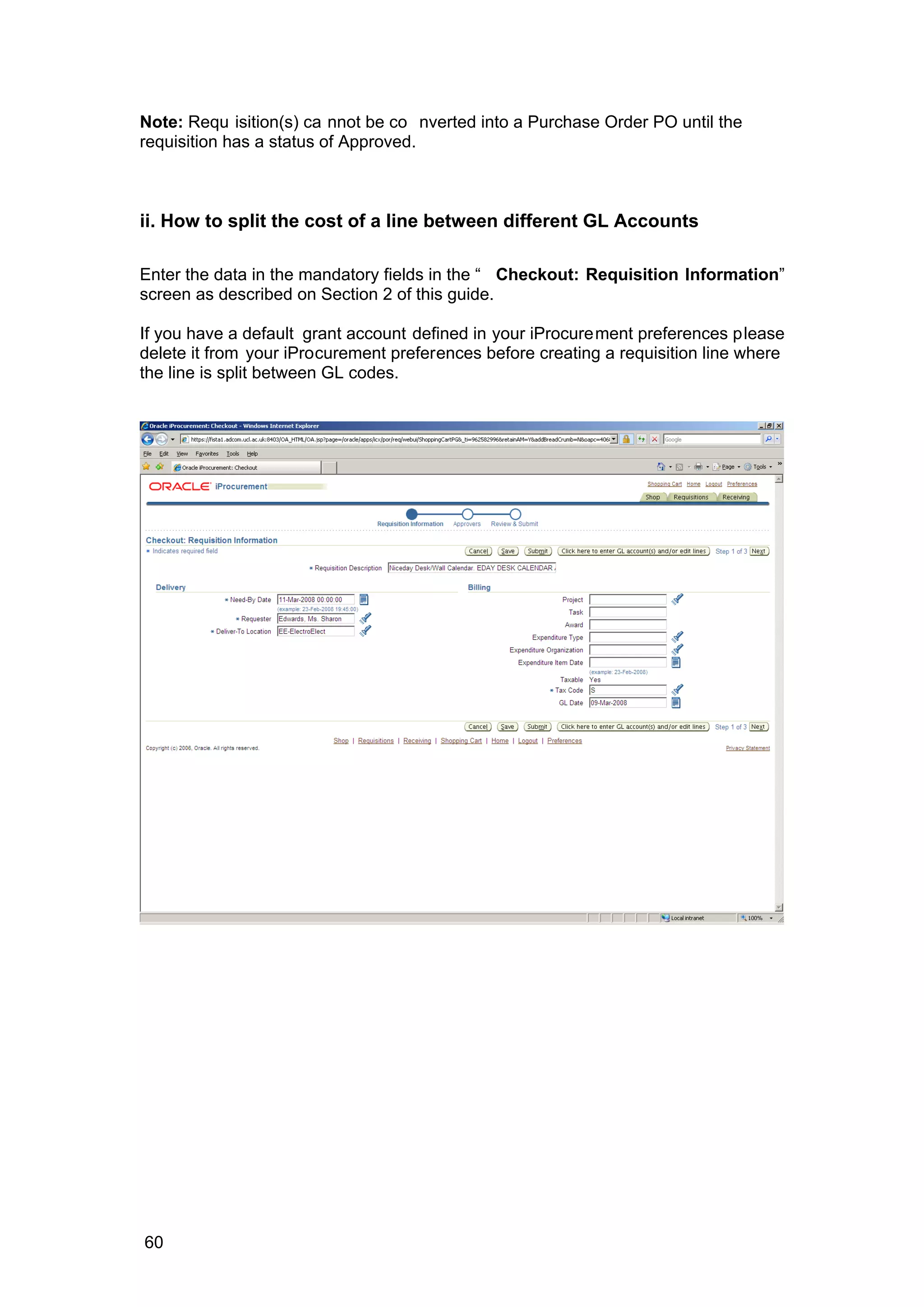 Note: Requ isition(s) ca nnot be co nverted into a Purchase Order PO until the
requisition has a status of Approved.
ii. How to split the cost of a line between different GL Accounts
Enter the data in the mandatory fields in the “ Checkout: Requisition Information”
screen as described on Section 2 of this guide.
If you have a default grant account defined in your iProcurement preferences please
delete it from your iProcurement preferences before creating a requisition line where
the line is split between GL codes.
60
 