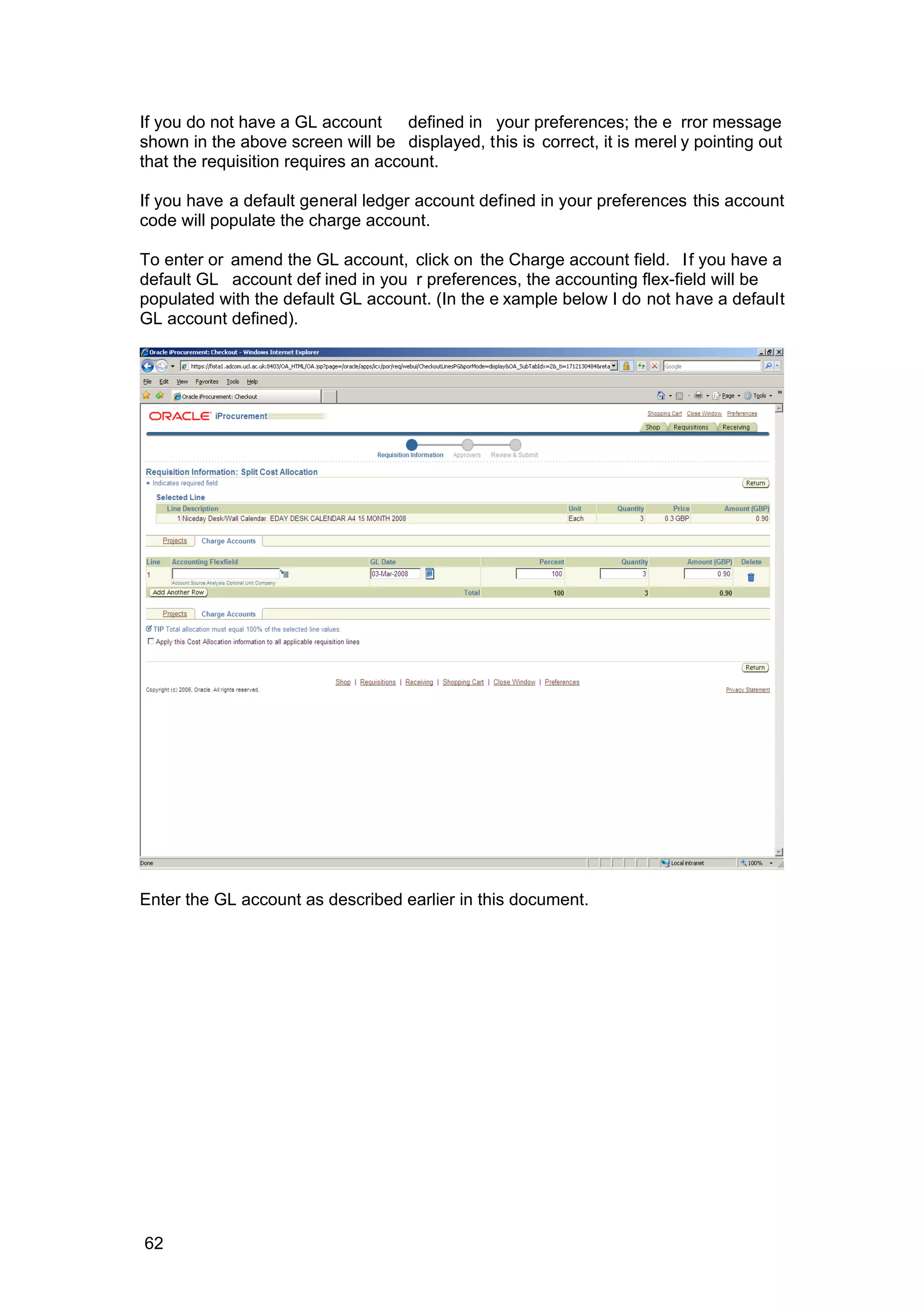 If you do not have a GL account defined in your preferences; the e rror message
shown in the above screen will be displayed, this is correct, it is merel y pointing out
that the requisition requires an account.
If you have a default general ledger account defined in your preferences this account
code will populate the charge account.
To enter or amend the GL account, click on the Charge account field. If you have a
default GL account def ined in you r preferences, the accounting flex-field will be
populated with the default GL account. (In the e xample below I do not have a default
GL account defined).
Enter the GL account as described earlier in this document.
62
 