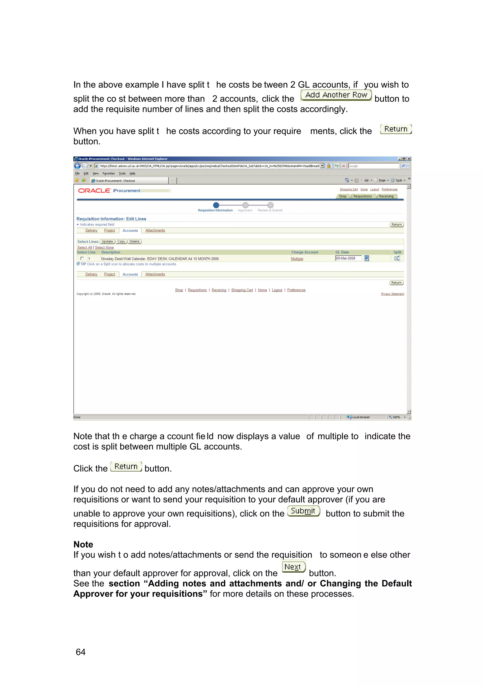 In the above example I have split t he costs be tween 2 GL accounts, if you wish to
split the co st between more than 2 accounts, click the button to
add the requisite number of lines and then split the costs accordingly.
When you have split t he costs according to your require ments, click the
button.
Note that th e charge a ccount field now displays a value of multiple to indicate the
cost is split between multiple GL accounts.
Click the button.
If you do not need to add any notes/attachments and can approve your own
requisitions or want to send your requisition to your default approver (if you are
unable to approve your own requisitions), click on the button to submit the
requisitions for approval.
Note
If you wish t o add notes/attachments or send the requisition to someon e else other
than your default approver for approval, click on the button.
See the section “Adding notes and attachments and/ or Changing the Default
Approver for your requisitions” for more details on these processes.
64
 