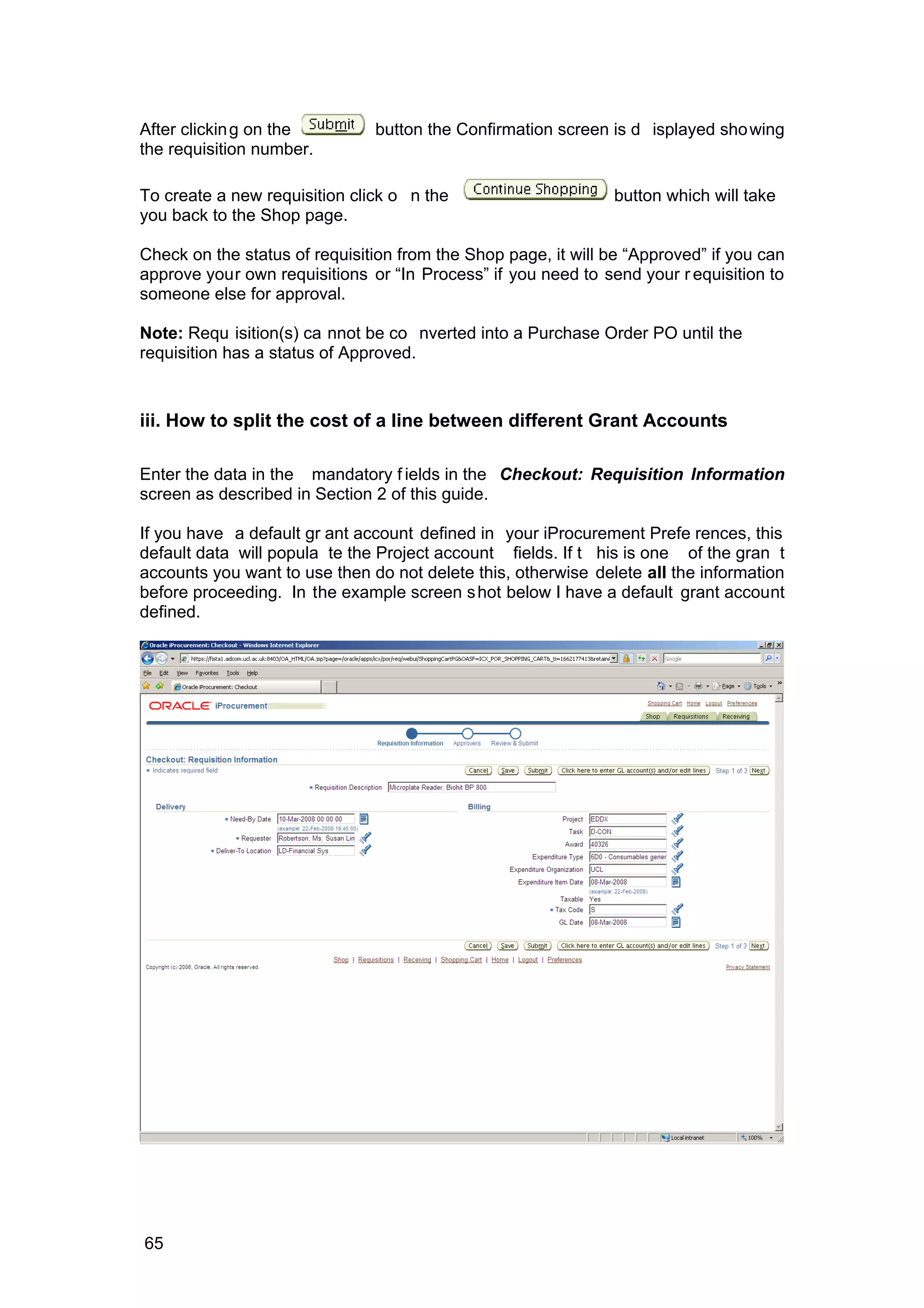 After clicking on the button the Confirmation screen is d isplayed showing
the requisition number.
To create a new requisition click o n the button which will take
you back to the Shop page.
Check on the status of requisition from the Shop page, it will be “Approved” if you can
approve your own requisitions or “In Process” if you need to send your r equisition to
someone else for approval.
Note: Requ isition(s) ca nnot be co nverted into a Purchase Order PO until the
requisition has a status of Approved.
iii. How to split the cost of a line between different Grant Accounts
Enter the data in the mandatory f ields in the Checkout: Requisition Information
screen as described in Section 2 of this guide.
If you have a default gr ant account defined in your iProcurement Prefe rences, this
default data will popula te the Project account fields. If t his is one of the gran t
accounts you want to use then do not delete this, otherwise delete all the information
before proceeding. In the example screen shot below I have a default grant account
defined.
65
 