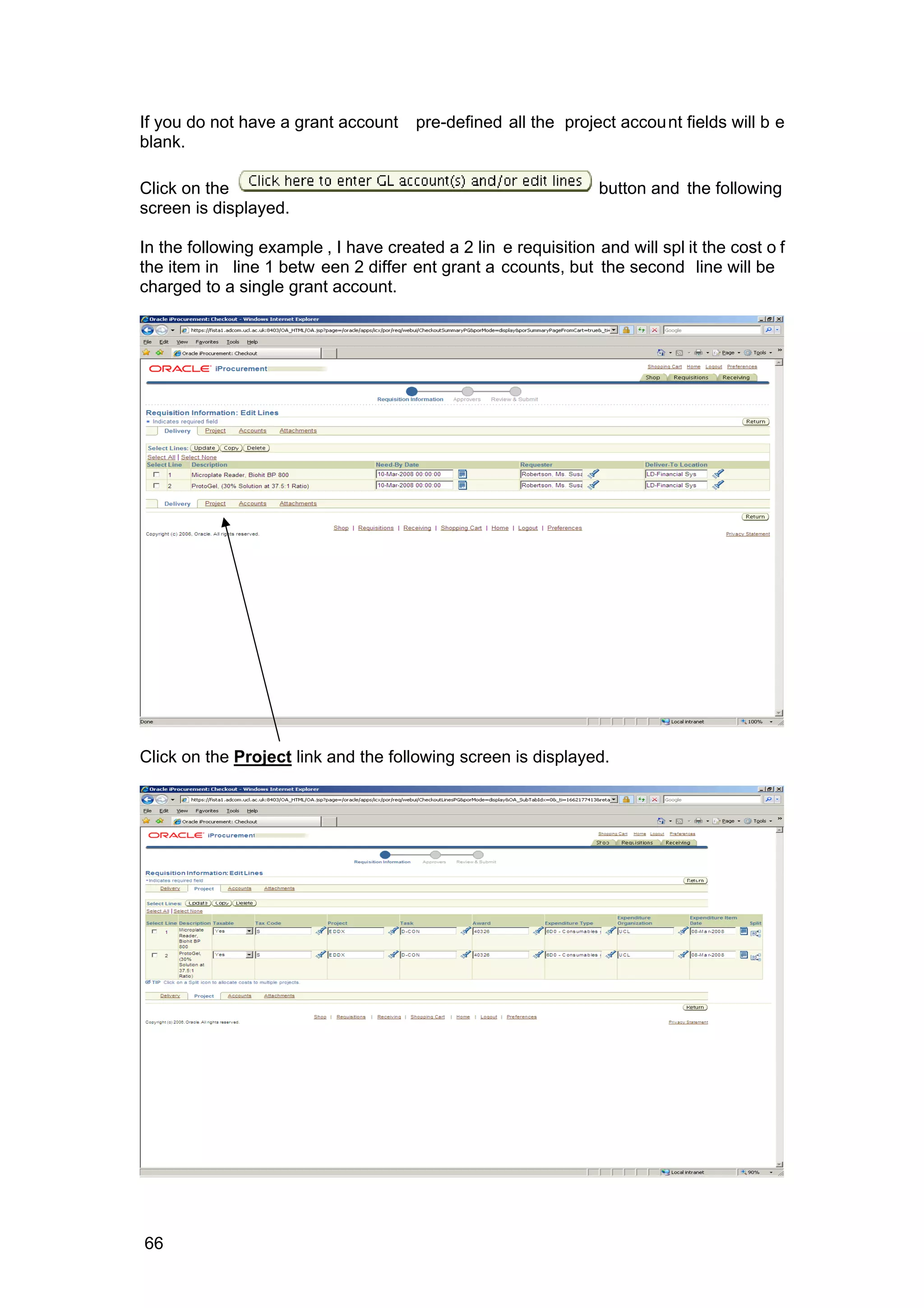 If you do not have a grant account pre-defined all the project account fields will b e
blank.
Click on the button and the following
screen is displayed.
In the following example , I have created a 2 lin e requisition and will spl it the cost o f
the item in line 1 betw een 2 differ ent grant a ccounts, but the second line will be
charged to a single grant account.
Click on the Project link and the following screen is displayed.
66
 