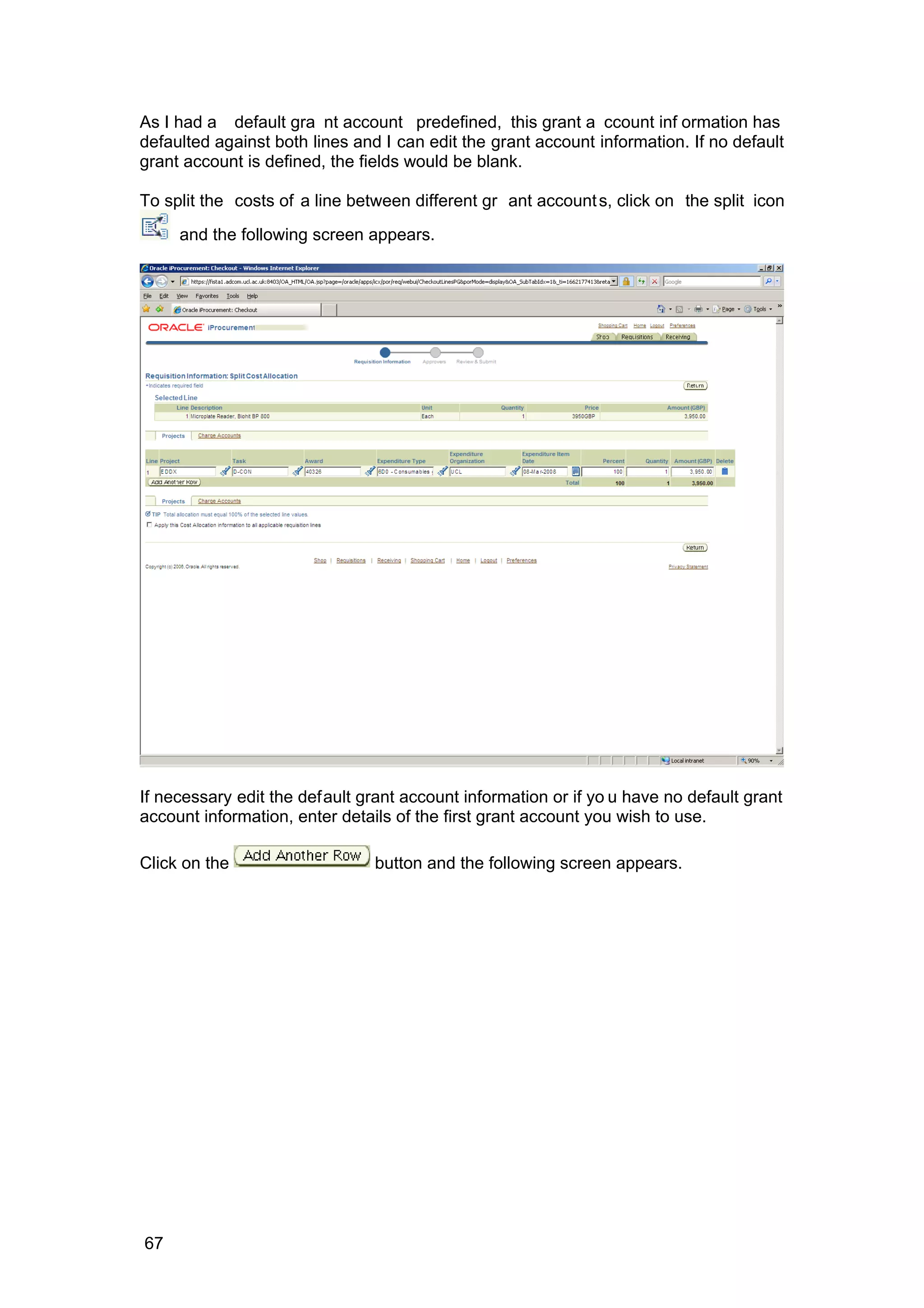 As I had a default gra nt account predefined, this grant a ccount inf ormation has
defaulted against both lines and I can edit the grant account information. If no default
grant account is defined, the fields would be blank.
To split the costs of a line between different gr ant accounts, click on the split icon
and the following screen appears.
If necessary edit the default grant account information or if yo u have no default grant
account information, enter details of the first grant account you wish to use.
Click on the button and the following screen appears.
67
 