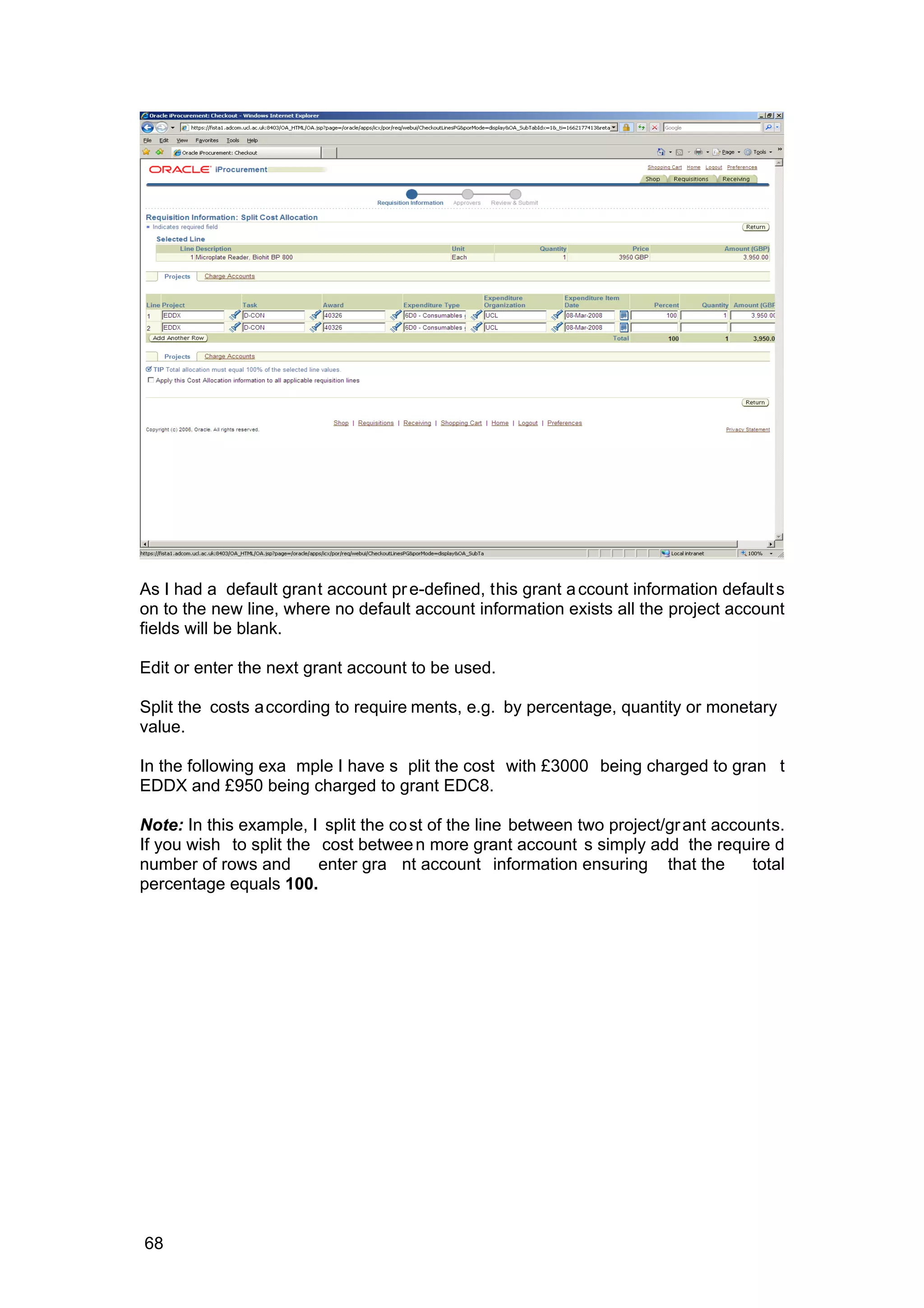 As I had a default grant account pre-defined, this grant account information defaults
on to the new line, where no default account information exists all the project account
fields will be blank.
Edit or enter the next grant account to be used.
Split the costs according to require ments, e.g. by percentage, quantity or monetary
value.
In the following exa mple I have s plit the cost with £3000 being charged to gran t
EDDX and £950 being charged to grant EDC8.
Note: In this example, I split the cost of the line between two project/grant accounts.
If you wish to split the cost between more grant account s simply add the require d
number of rows and enter gra nt account information ensuring that the total
percentage equals 100.
68
 