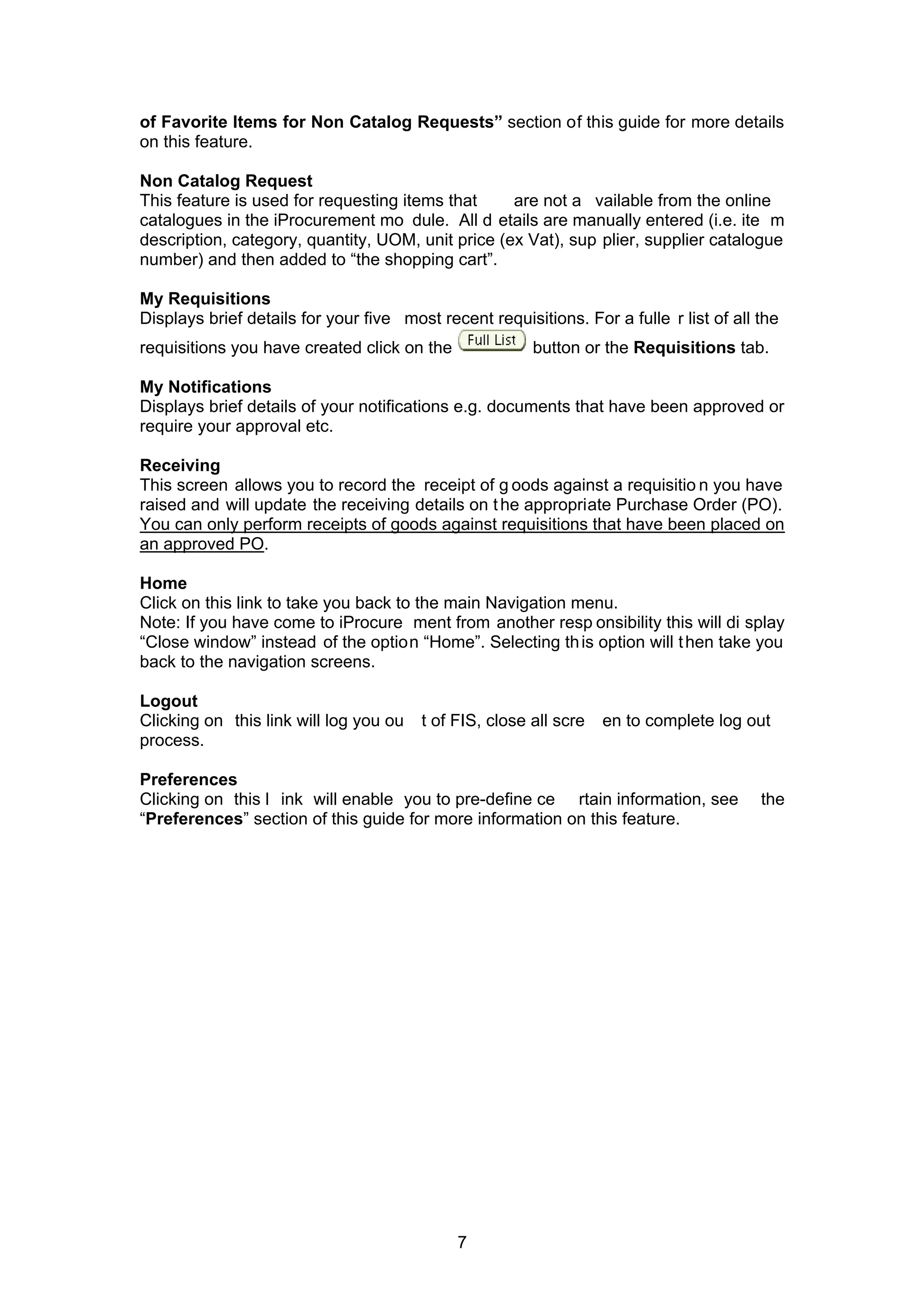 of Favorite Items for Non Catalog Requests” section of this guide for more details
on this feature.
Non Catalog Request
This feature is used for requesting items that are not a vailable from the online
catalogues in the iProcurement mo dule. All d etails are manually entered (i.e. ite m
description, category, quantity, UOM, unit price (ex Vat), sup plier, supplier catalogue
number) and then added to “the shopping cart”.
My Requisitions
Displays brief details for your five most recent requisitions. For a fulle r list of all the
requisitions you have created click on the button or the Requisitions tab.
My Notifications
Displays brief details of your notifications e.g. documents that have been approved or
require your approval etc.
Receiving
This screen allows you to record the receipt of g oods against a requisitio n you have
raised and will update the receiving details on the appropriate Purchase Order (PO).
You can only perform receipts of goods against requisitions that have been placed on
an approved PO.
Home
Click on this link to take you back to the main Navigation menu.
Note: If you have come to iProcure ment from another resp onsibility this will di splay
“Close window” instead of the option “Home”. Selecting this option will then take you
back to the navigation screens.
Logout
Clicking on this link will log you ou t of FIS, close all scre en to complete log out
process.
Preferences
Clicking on this l ink will enable you to pre-define ce rtain information, see the
“Preferences” section of this guide for more information on this feature.
7
 