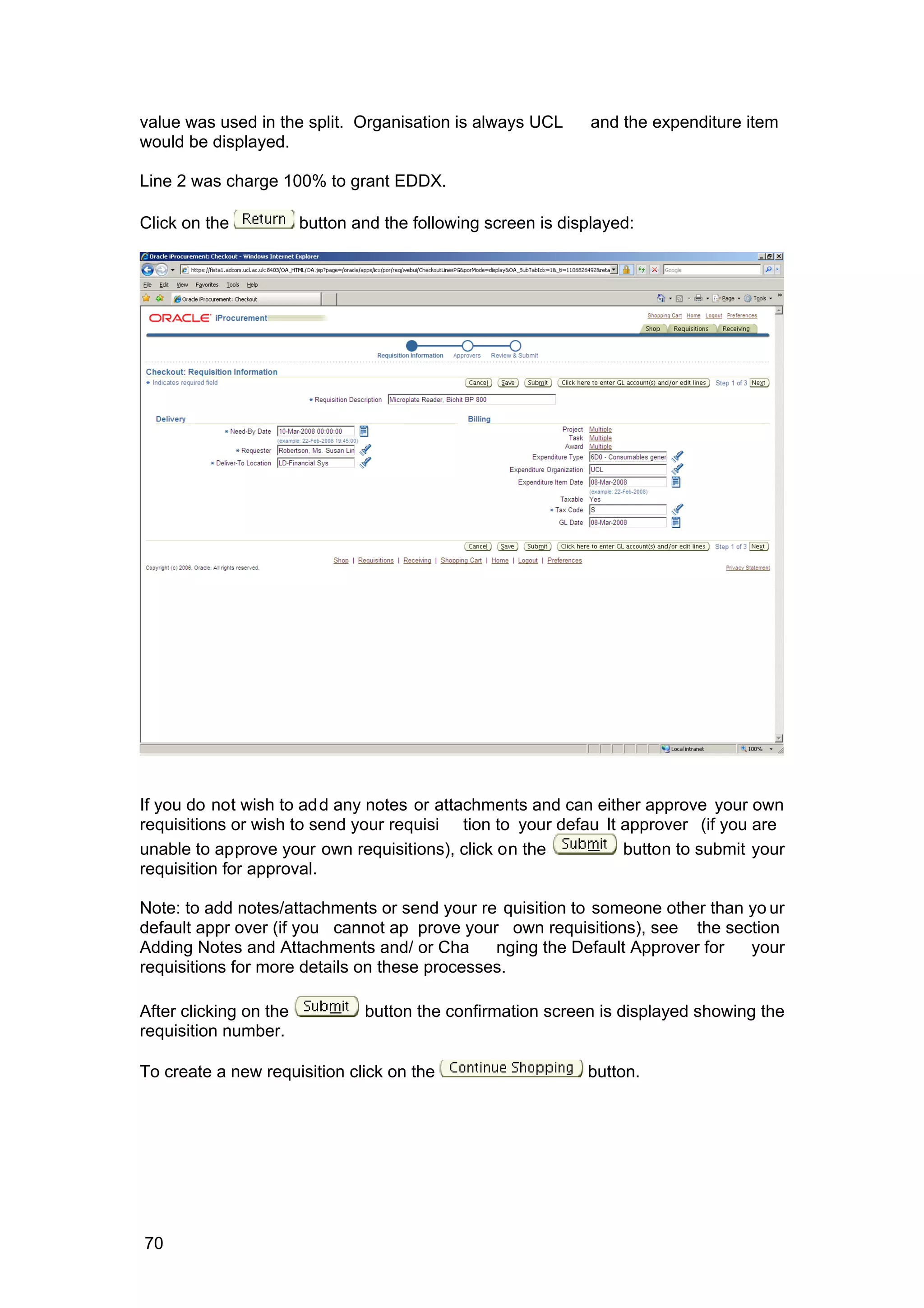 value was used in the split. Organisation is always UCL and the expenditure item
would be displayed.
Line 2 was charge 100% to grant EDDX.
Click on the button and the following screen is displayed:
If you do not wish to add any notes or attachments and can either approve your own
requisitions or wish to send your requisi tion to your defau lt approver (if you are
unable to approve your own requisitions), click on the button to submit your
requisition for approval.
Note: to add notes/attachments or send your re quisition to someone other than yo ur
default appr over (if you cannot ap prove your own requisitions), see the section
Adding Notes and Attachments and/ or Cha nging the Default Approver for your
requisitions for more details on these processes.
After clicking on the button the confirmation screen is displayed showing the
requisition number.
To create a new requisition click on the button.
70
 