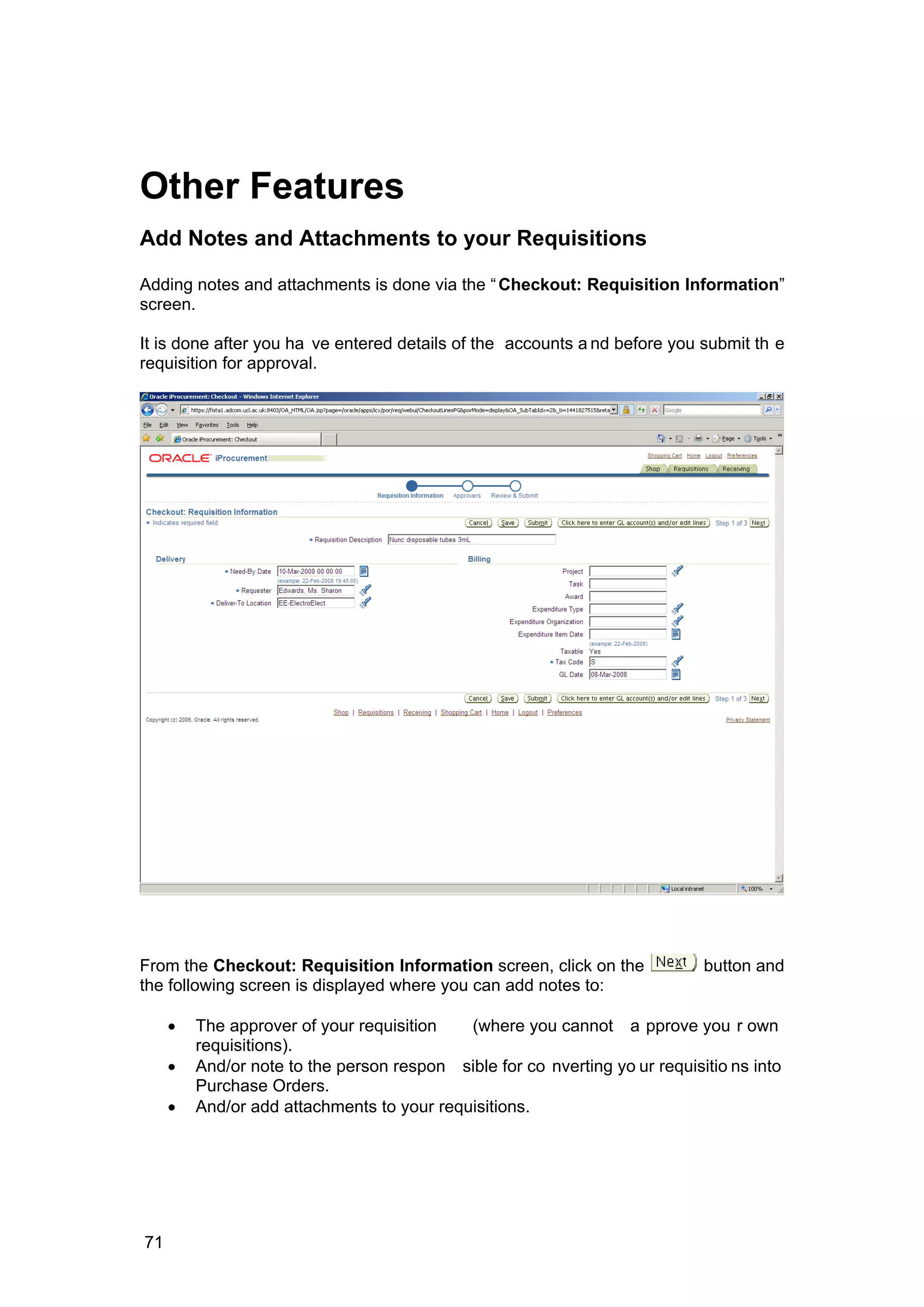 Other Features
Add Notes and Attachments to your Requisitions
Adding notes and attachments is done via the “Checkout: Requisition Information”
screen.
It is done after you ha ve entered details of the accounts a nd before you submit th e
requisition for approval.
From the Checkout: Requisition Information screen, click on the button and
the following screen is displayed where you can add notes to:
• The approver of your requisition (where you cannot a pprove you r own
requisitions).
• And/or note to the person respon sible for co nverting yo ur requisitio ns into
Purchase Orders.
• And/or add attachments to your requisitions.
71
 