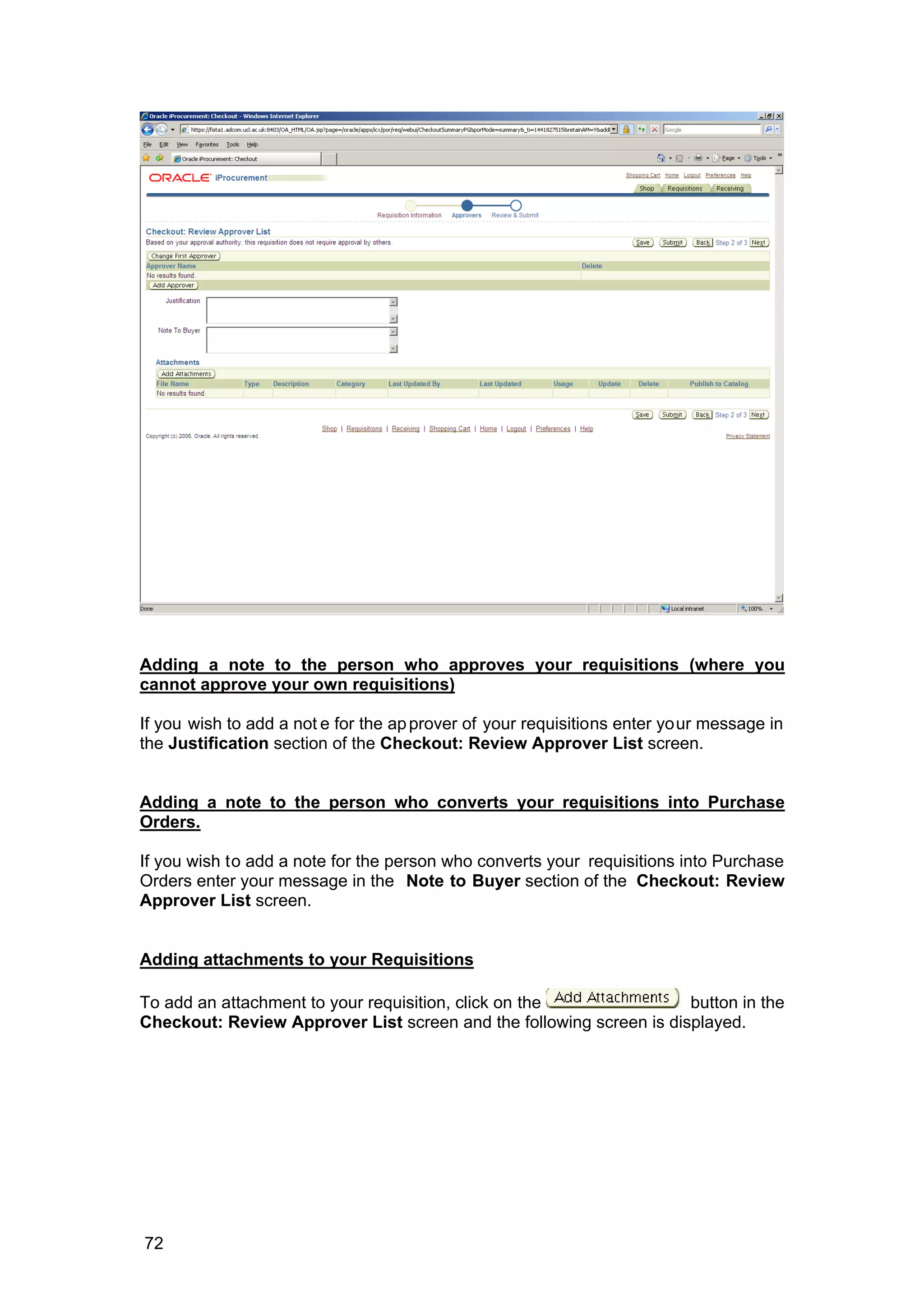 Adding a note to the person who approves your requisitions (where you
cannot approve your own requisitions)
If you wish to add a not e for the approver of your requisitions enter your message in
the Justification section of the Checkout: Review Approver List screen.
Adding a note to the person who converts your requisitions into Purchase
Orders.
If you wish to add a note for the person who converts your requisitions into Purchase
Orders enter your message in the Note to Buyer section of the Checkout: Review
Approver List screen.
Adding attachments to your Requisitions
To add an attachment to your requisition, click on the button in the
Checkout: Review Approver List screen and the following screen is displayed.
72
 