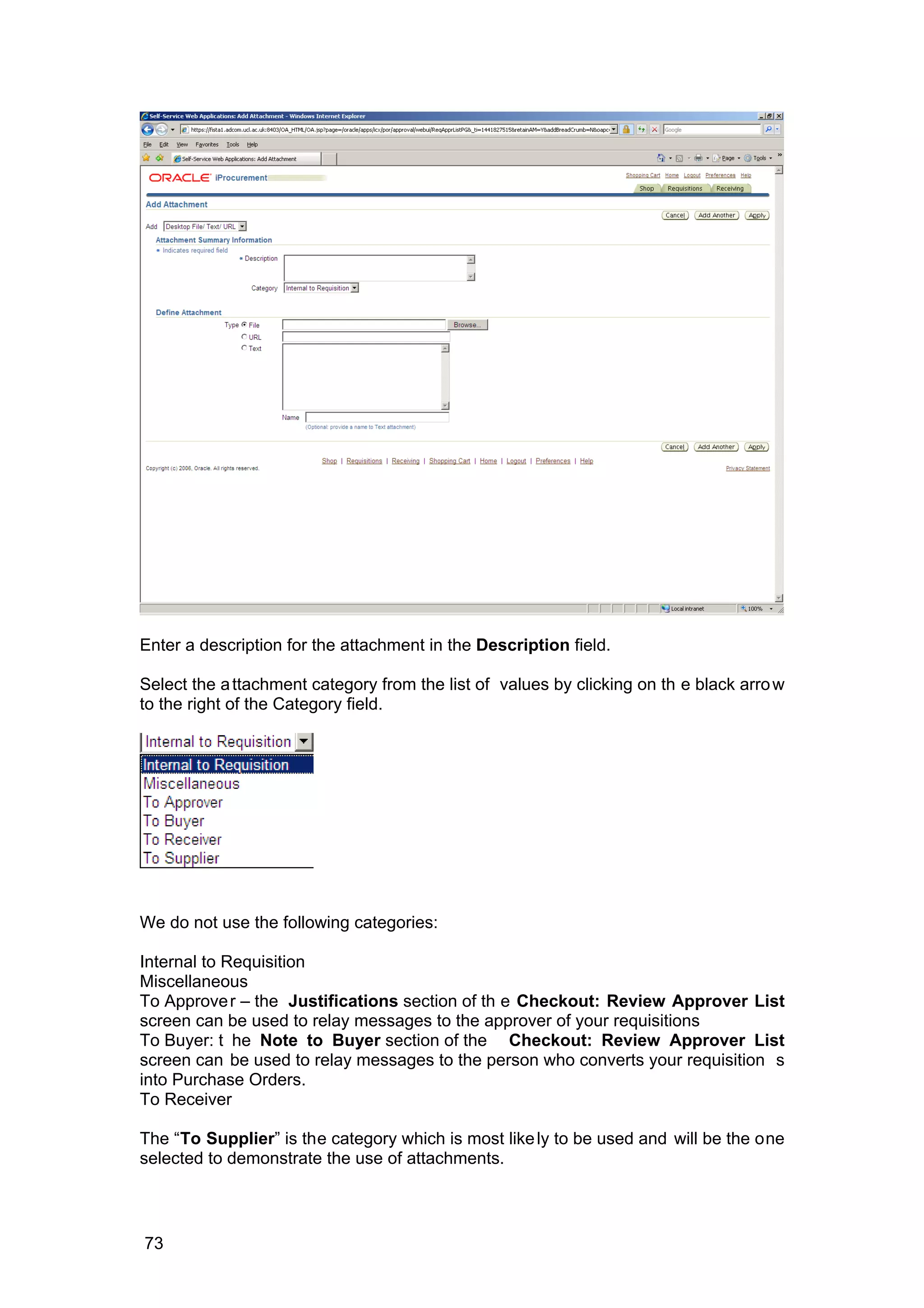 Enter a description for the attachment in the Description field.
Select the attachment category from the list of values by clicking on th e black arrow
to the right of the Category field.
We do not use the following categories:
Internal to Requisition
Miscellaneous
To Approver – the Justifications section of th e Checkout: Review Approver List
screen can be used to relay messages to the approver of your requisitions
To Buyer: t he Note to Buyer section of the Checkout: Review Approver List
screen can be used to relay messages to the person who converts your requisition s
into Purchase Orders.
To Receiver
The “To Supplier” is the category which is most likely to be used and will be the one
selected to demonstrate the use of attachments.
73
 