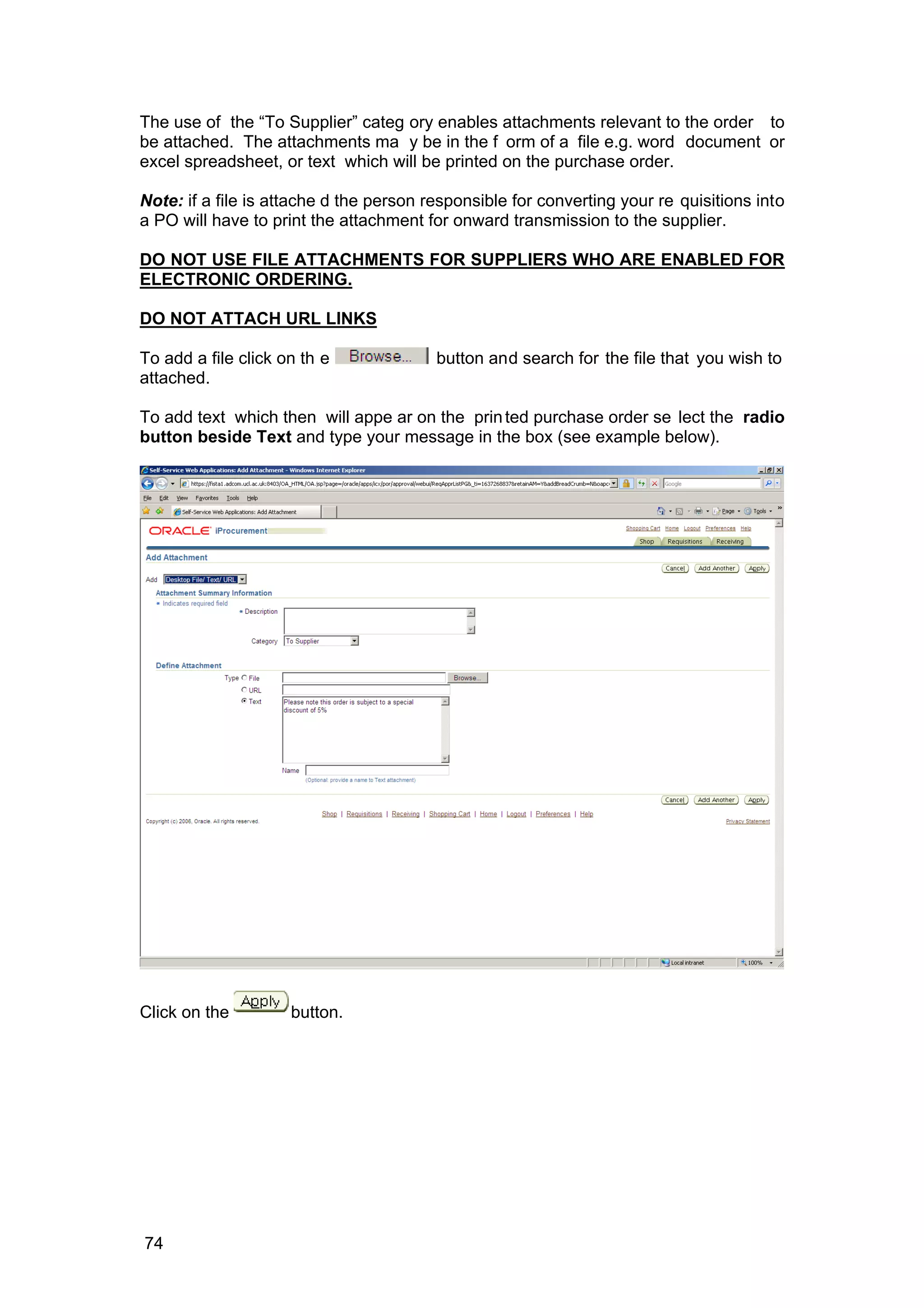 The use of the “To Supplier” categ ory enables attachments relevant to the order to
be attached. The attachments ma y be in the f orm of a file e.g. word document or
excel spreadsheet, or text which will be printed on the purchase order.
Note: if a file is attache d the person responsible for converting your re quisitions into
a PO will have to print the attachment for onward transmission to the supplier.
DO NOT USE FILE ATTACHMENTS FOR SUPPLIERS WHO ARE ENABLED FOR
ELECTRONIC ORDERING.
DO NOT ATTACH URL LINKS
To add a file click on th e button and search for the file that you wish to
attached.
To add text which then will appe ar on the printed purchase order se lect the radio
button beside Text and type your message in the box (see example below).
Click on the button.
74
 