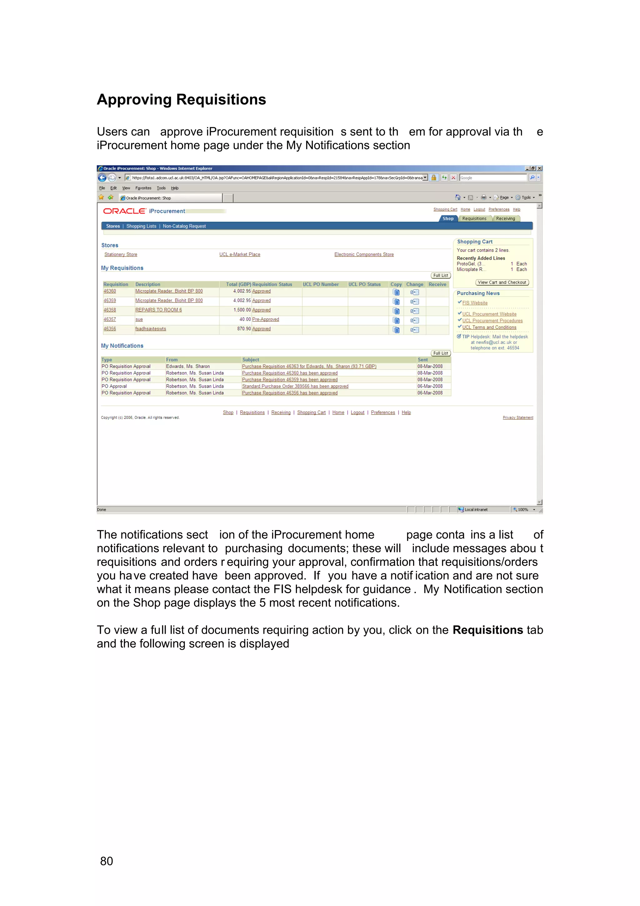 Approving Requisitions
Users can approve iProcurement requisition s sent to th em for approval via th e
iProcurement home page under the My Notifications section
The notifications sect ion of the iProcurement home page conta ins a list of
notifications relevant to purchasing documents; these will include messages abou t
requisitions and orders r equiring your approval, confirmation that requisitions/orders
you have created have been approved. If you have a notif ication and are not sure
what it means please contact the FIS helpdesk for guidance . My Notification section
on the Shop page displays the 5 most recent notifications.
To view a full list of documents requiring action by you, click on the Requisitions tab
and the following screen is displayed
80
 