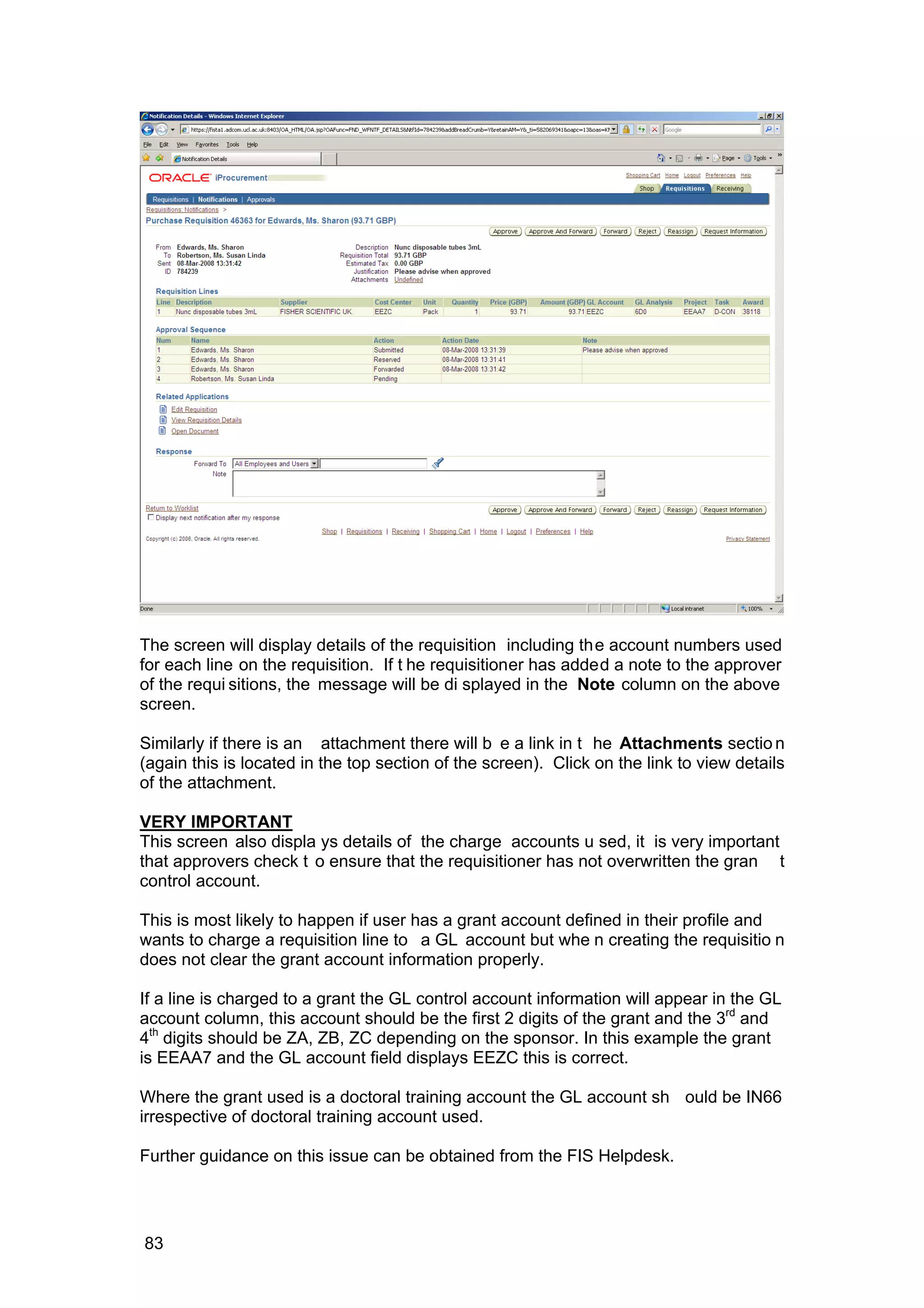 The screen will display details of the requisition including the account numbers used
for each line on the requisition. If t he requisitioner has added a note to the approver
of the requi sitions, the message will be di splayed in the Note column on the above
screen.
Similarly if there is an attachment there will b e a link in t he Attachments sectio n
(again this is located in the top section of the screen). Click on the link to view details
of the attachment.
VERY IMPORTANT
This screen also displa ys details of the charge accounts u sed, it is very important
that approvers check t o ensure that the requisitioner has not overwritten the gran t
control account.
This is most likely to happen if user has a grant account defined in their profile and
wants to charge a requisition line to a GL account but whe n creating the requisitio n
does not clear the grant account information properly.
If a line is charged to a grant the GL control account information will appear in the GL
account column, this account should be the first 2 digits of the grant and the 3rd
and
4th
digits should be ZA, ZB, ZC depending on the sponsor. In this example the grant
is EEAA7 and the GL account field displays EEZC this is correct.
Where the grant used is a doctoral training account the GL account sh ould be IN66
irrespective of doctoral training account used.
Further guidance on this issue can be obtained from the FIS Helpdesk.
83
 