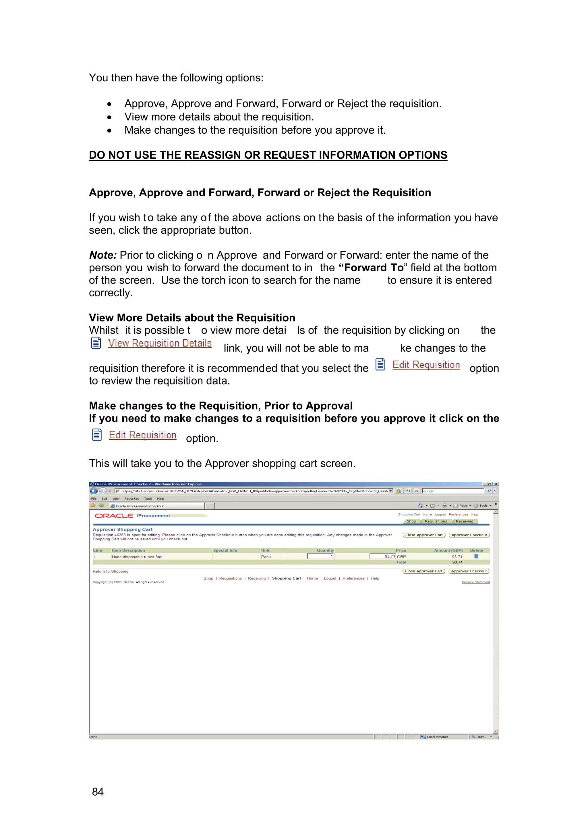 You then have the following options:
• Approve, Approve and Forward, Forward or Reject the requisition.
• View more details about the requisition.
• Make changes to the requisition before you approve it.
DO NOT USE THE REASSIGN OR REQUEST INFORMATION OPTIONS
Approve, Approve and Forward, Forward or Reject the Requisition
If you wish to take any of the above actions on the basis of the information you have
seen, click the appropriate button.
Note: Prior to clicking o n Approve and Forward or Forward: enter the name of the
person you wish to forward the document to in the “Forward To” field at the bottom
of the screen. Use the torch icon to search for the name to ensure it is entered
correctly.
View More Details about the Requisition
Whilst it is possible t o view more detai ls of the requisition by clicking on the
link, you will not be able to ma ke changes to the
requisition therefore it is recommended that you select the option
to review the requisition data.
Make changes to the Requisition, Prior to Approval
If you need to make changes to a requisition before you approve it click on the
option.
This will take you to the Approver shopping cart screen.
84
 