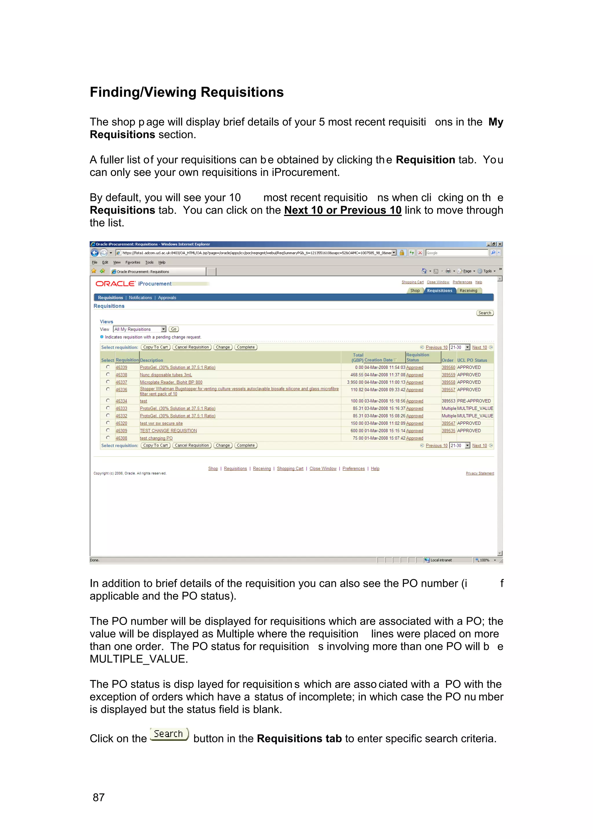 Finding/Viewing Requisitions
The shop p age will display brief details of your 5 most recent requisiti ons in the My
Requisitions section.
A fuller list of your requisitions can be obtained by clicking the Requisition tab. You
can only see your own requisitions in iProcurement.
By default, you will see your 10 most recent requisitio ns when cli cking on th e
Requisitions tab. You can click on the Next 10 or Previous 10 link to move through
the list.
In addition to brief details of the requisition you can also see the PO number (i f
applicable and the PO status).
The PO number will be displayed for requisitions which are associated with a PO; the
value will be displayed as Multiple where the requisition lines were placed on more
than one order. The PO status for requisition s involving more than one PO will b e
MULTIPLE_VALUE.
The PO status is disp layed for requisition s which are asso ciated with a PO with the
exception of orders which have a status of incomplete; in which case the PO nu mber
is displayed but the status field is blank.
Click on the button in the Requisitions tab to enter specific search criteria.
87
 