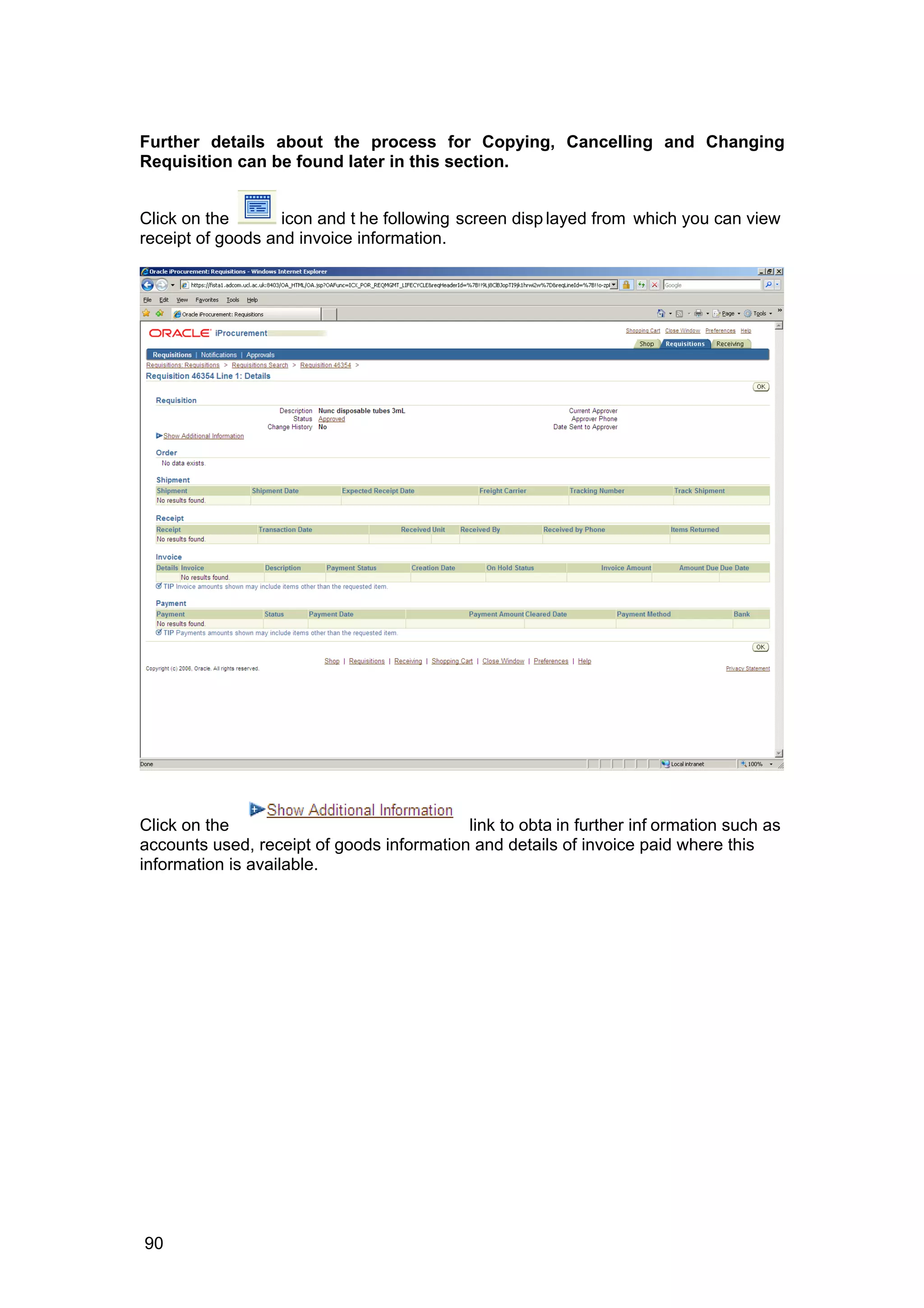 Further details about the process for Copying, Cancelling and Changing
Requisition can be found later in this section.
Click on the icon and t he following screen disp layed from which you can view
receipt of goods and invoice information.
Click on the link to obta in further inf ormation such as
accounts used, receipt of goods information and details of invoice paid where this
information is available.
90
 