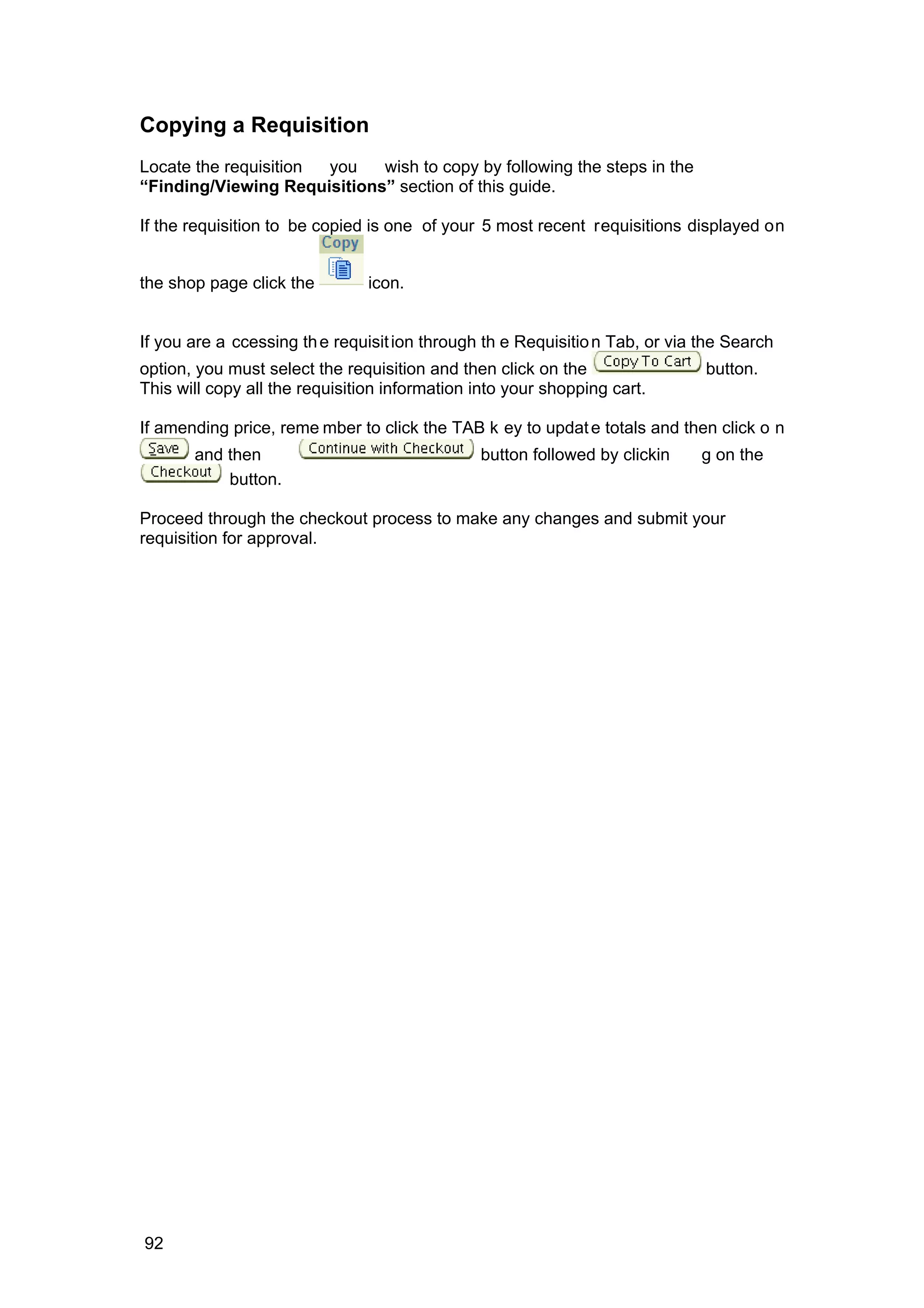 Copying a Requisition
Locate the requisition you wish to copy by following the steps in the
“Finding/Viewing Requisitions” section of this guide.
If the requisition to be copied is one of your 5 most recent requisitions displayed on
the shop page click the icon.
If you are a ccessing the requisition through th e Requisition Tab, or via the Search
option, you must select the requisition and then click on the button.
This will copy all the requisition information into your shopping cart.
If amending price, reme mber to click the TAB k ey to update totals and then click o n
and then button followed by clickin g on the
button.
Proceed through the checkout process to make any changes and submit your
requisition for approval.
92
 