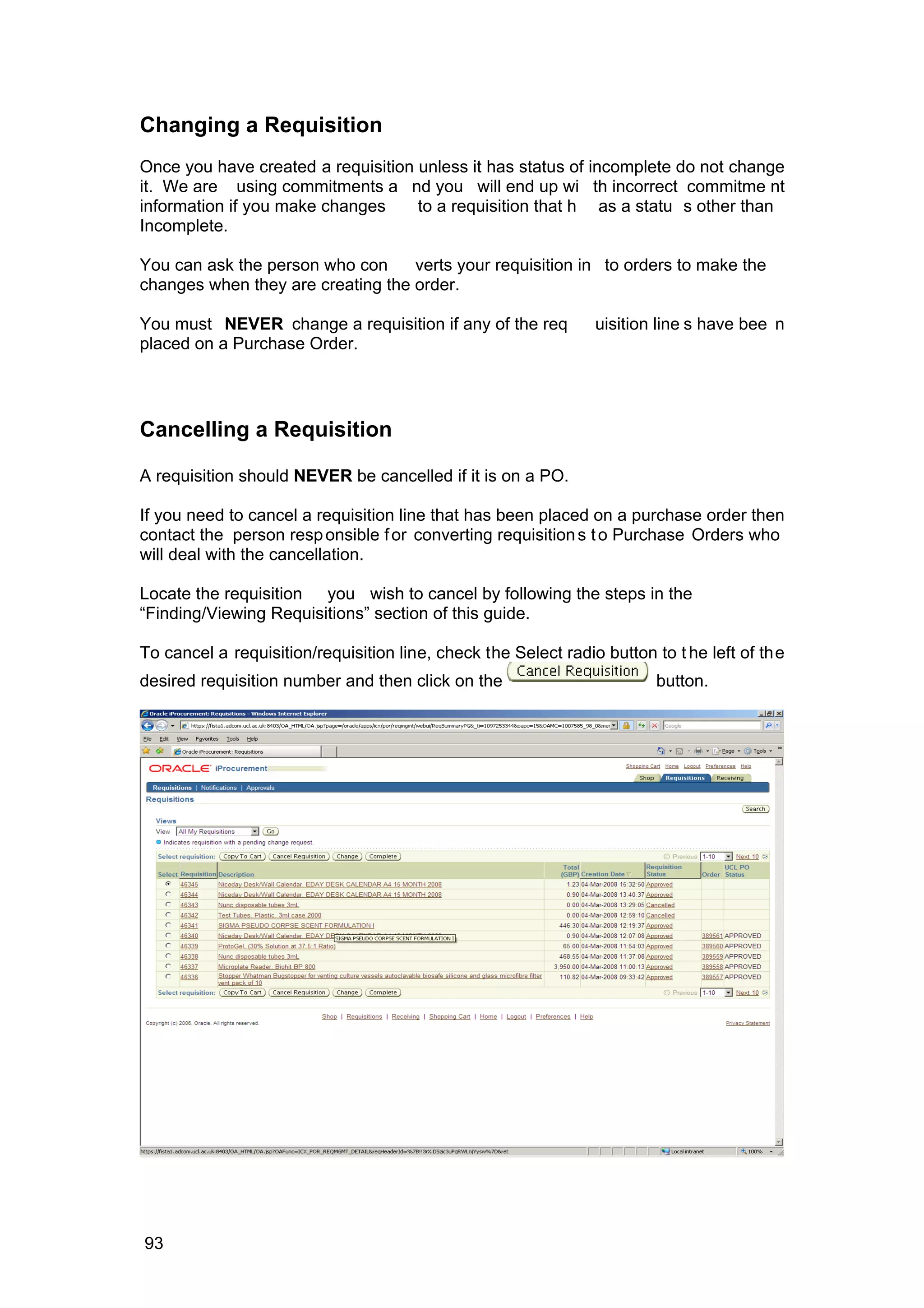 Changing a Requisition
Once you have created a requisition unless it has status of incomplete do not change
it. We are using commitments a nd you will end up wi th incorrect commitme nt
information if you make changes to a requisition that h as a statu s other than
Incomplete.
You can ask the person who con verts your requisition in to orders to make the
changes when they are creating the order.
You must NEVER change a requisition if any of the req uisition line s have bee n
placed on a Purchase Order.
Cancelling a Requisition
A requisition should NEVER be cancelled if it is on a PO.
If you need to cancel a requisition line that has been placed on a purchase order then
contact the person responsible for converting requisitions to Purchase Orders who
will deal with the cancellation.
Locate the requisition you wish to cancel by following the steps in the
“Finding/Viewing Requisitions” section of this guide.
To cancel a requisition/requisition line, check the Select radio button to t he left of the
desired requisition number and then click on the button.
93
 
