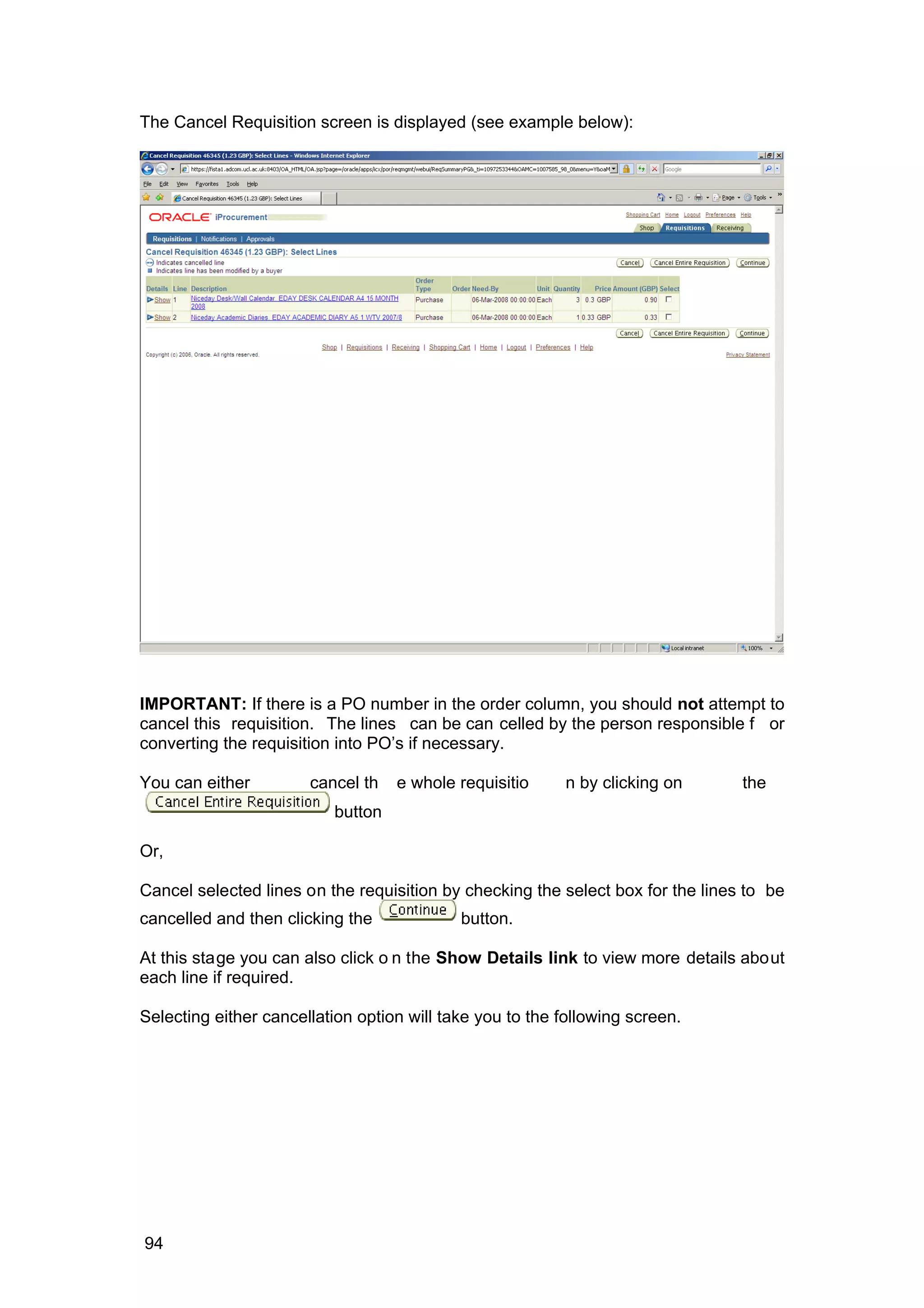 The Cancel Requisition screen is displayed (see example below):
IMPORTANT: If there is a PO number in the order column, you should not attempt to
cancel this requisition. The lines can be can celled by the person responsible f or
converting the requisition into PO’s if necessary.
You can either cancel th e whole requisitio n by clicking on the
button
Or,
Cancel selected lines on the requisition by checking the select box for the lines to be
cancelled and then clicking the button.
At this stage you can also click o n the Show Details link to view more details about
each line if required.
Selecting either cancellation option will take you to the following screen.
94
 