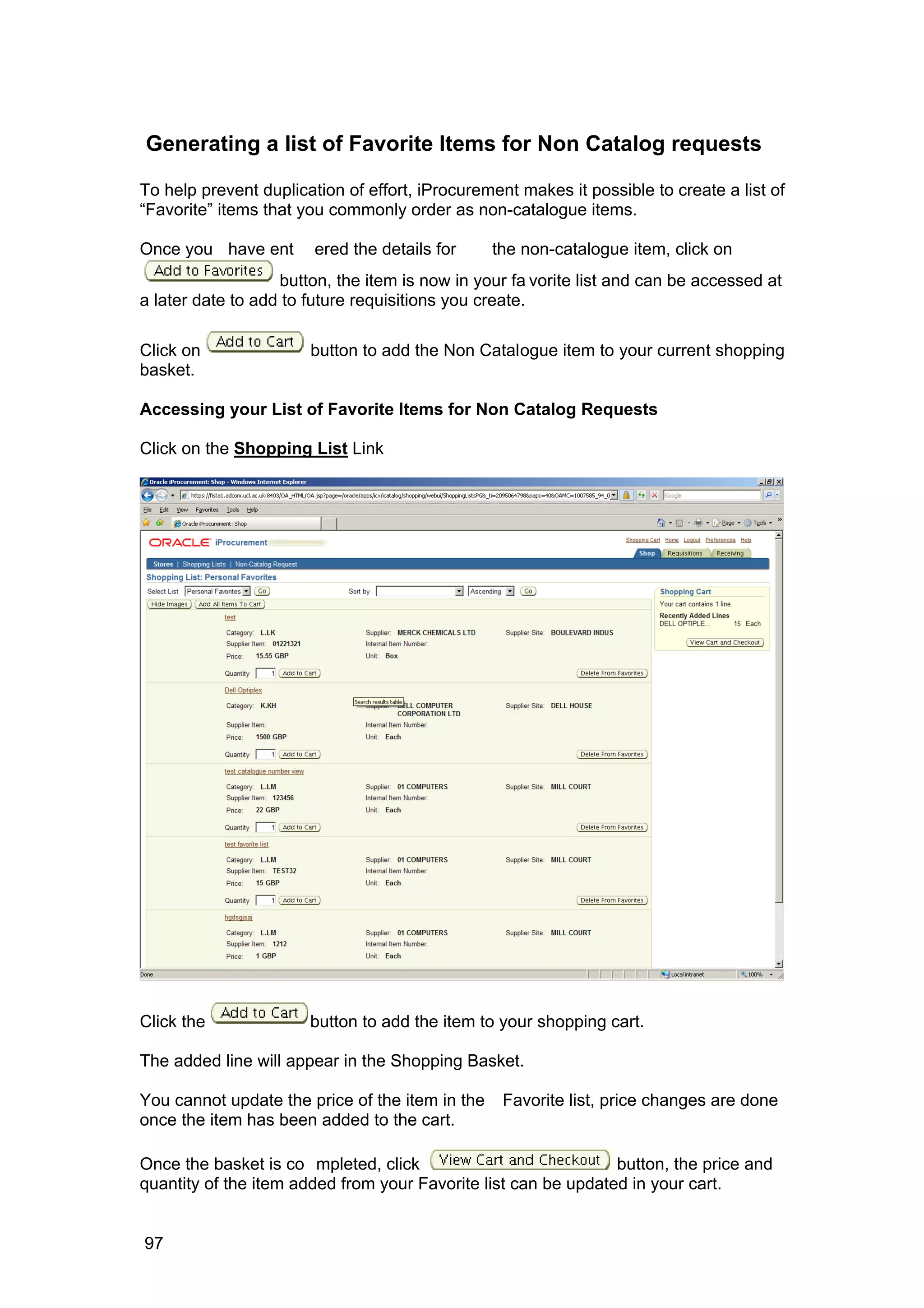 Generating a list of Favorite Items for Non Catalog requests
To help prevent duplication of effort, iProcurement makes it possible to create a list of
“Favorite” items that you commonly order as non-catalogue items.
Once you have ent ered the details for the non-catalogue item, click on
button, the item is now in your fa vorite list and can be accessed at
a later date to add to future requisitions you create.
Click on button to add the Non Catalogue item to your current shopping
basket.
Accessing your List of Favorite Items for Non Catalog Requests
Click on the Shopping List Link
Click the button to add the item to your shopping cart.
The added line will appear in the Shopping Basket.
You cannot update the price of the item in the Favorite list, price changes are done
once the item has been added to the cart.
Once the basket is co mpleted, click button, the price and
quantity of the item added from your Favorite list can be updated in your cart.
97
 