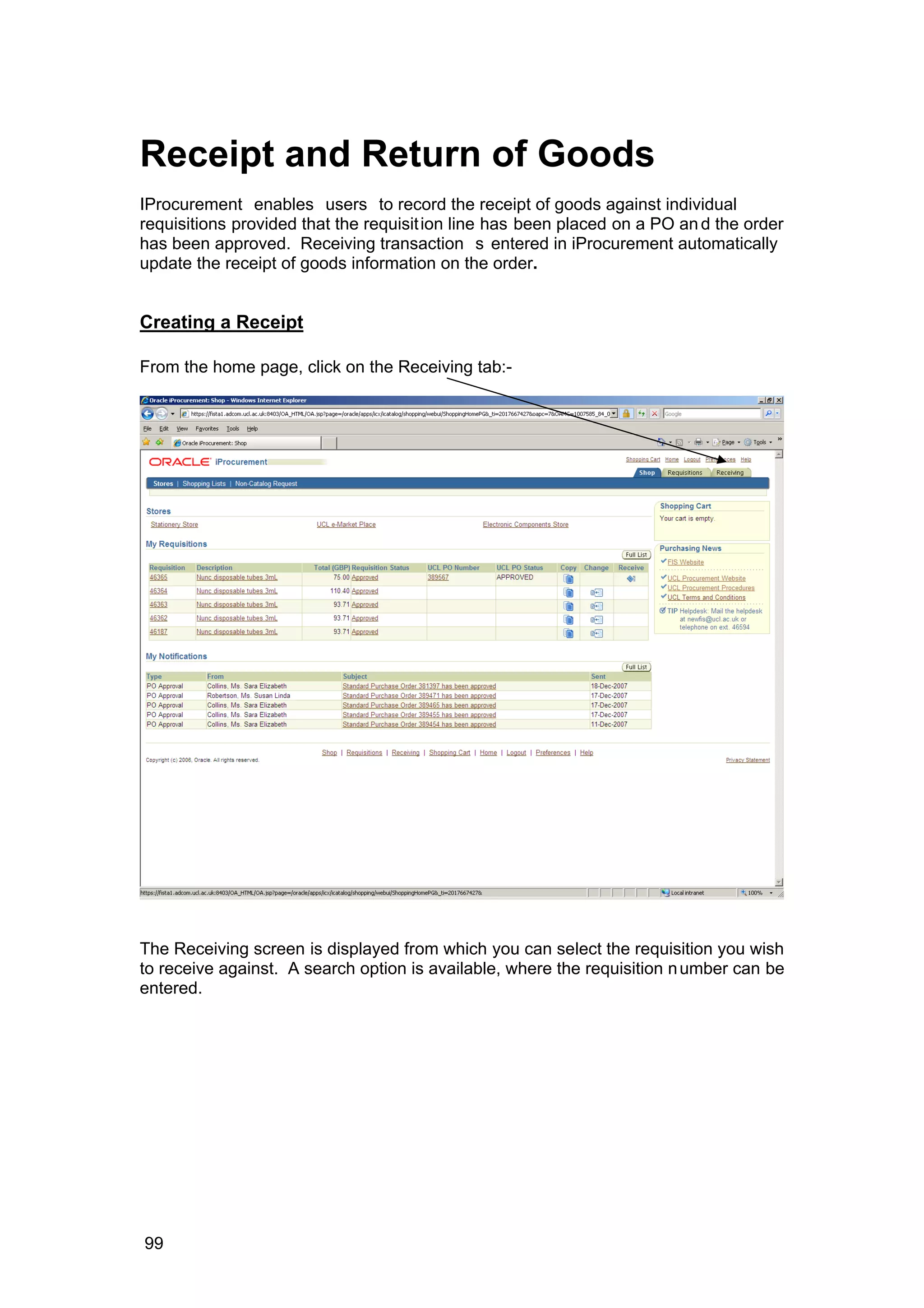 Receipt and Return of Goods
IProcurement enables users to record the receipt of goods against individual
requisitions provided that the requisition line has been placed on a PO and the order
has been approved. Receiving transaction s entered in iProcurement automatically
update the receipt of goods information on the order.
Creating a Receipt
From the home page, click on the Receiving tab:-
The Receiving screen is displayed from which you can select the requisition you wish
to receive against. A search option is available, where the requisition number can be
entered.
99
 