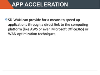 APP ACCELERATION
SD-WAN can provide for a means to speed up
applications through a direct link to the computing
platform (like AWS or even Microsoft Office365) or
WAN optimization techniques.
 