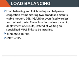 LOAD BALANCING
Load balancing and link bonding can help ease
congestion by monitoring two broadband circuits
(cable modem, DSL, 4G/LTE or even fixed wireless)
for the best route. These functions allow for rapid
deployment of circuits, instead of waiting on
specialized MPLS links to be installed.
<Remote & Rural>
<OTT VOIP>
 