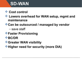 SD-WAN
 Cost control
 Lowers overhead for WAN setup, mgmt and
maintenance
Can be outsourced / managed by vendor
− save staff
Faster Provisioning
BC/DR
Greater WAN visibility
Higher need for security (more DIA)
 