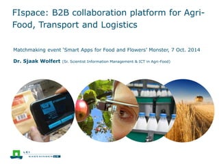 FIspace: B2B collaboration platform for Agri- 
Food, Transport and Logistics 
Matchmaking event ‘Smart Apps for Food and Flowers’ Monster, 7 Oct. 2014 
Dr. Sjaak Wolfert (Sr. Scientist Information Management & ICT in Agri-Food) 
 