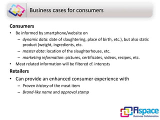 Business cases for consumers
Consumers
• Be informed by smartphone/website on
– dynamic data: date of slaughtering, place of birth, etc.), but also static
product (weight, ingredients, etc.
– master data: location of the slaughterhouse, etc.
– marketing information: pictures, certificates, videos, recipes, etc.
• Meat related information will be filtered cf. interests

Retailers
• Can provide an enhanced consumer experience with
– Proven history of the meat item
– Brand-like name and approval stamp

 