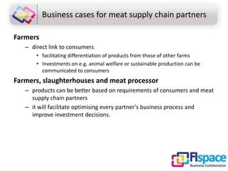 Business cases for meat supply chain partners
Farmers
– direct link to consumers
• facilitating differentiation of products from those of other farms
• Investments on e.g. animal welfare or sustainable production can be
communicated to consumers

Farmers, slaughterhouses and meat processor
– products can be better based on requirements of consumers and meat
supply chain partners
– it will facilitate optimising every partner’s business process and
improve investment decisions.

 