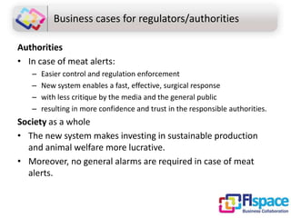 Business cases for regulators/authorities
Authorities
• In case of meat alerts:
–
–
–
–

Easier control and regulation enforcement
New system enables a fast, effective, surgical response
with less critique by the media and the general public
resulting in more confidence and trust in the responsible authorities.

Society as a whole
• The new system makes investing in sustainable production
and animal welfare more lucrative.
• Moreover, no general alarms are required in case of meat
alerts.

 