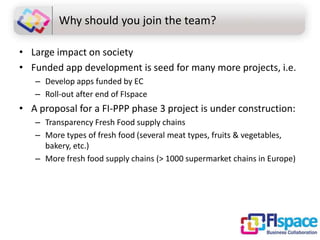 Why should you join the team?
• Large impact on society
• Funded app development is seed for many more projects, i.e.
– Develop apps funded by EC
– Roll-out after end of FIspace

• A proposal for a FI-PPP phase 3 project is under construction:
– Transparency Fresh Food supply chains
– More types of fresh food (several meat types, fruits & vegetables,
bakery, etc.)
– More fresh food supply chains (> 1000 supermarket chains in Europe)

 