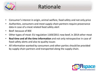 Rationale
• Consumer’s interest in origin, animal welfare, food safety and not only price
• Authorities, consumers and meat supply chain partners require provenance
data in case of a meat related food safety alert
• Beef: because of BSE
• Other types of meat: EU regulation 1169/2011 now beef, in 2014 other meat
• Real time and all the time information and not only retrospective in case of
food safety alerts and also to quality issues
• All information wanted by consumers and other parties should be provided
by supply chain partners and transported along the supply chain.

 