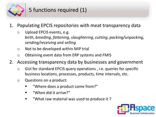 5 functions required (1)
1. Populating EPCIS repositories with meat transparency data
o

o
o

Upload EPCIS events, e.g.
birth, breeding, fattening, slaughtering, cutting, packing/unpacking,
sending/receiving and selling
Not to be developed within MIP trial
Obtaining event data from ERP systems and FMIS

2. Accessing transparency data by businesses and government
o
o

GUI for standard EPCIS query operations , i.e. queries for specific
business locations, processes, products, time intervals, etc.
Questions on a product:
 “Where does a product come from?”
 “When did it arrive?”
 “What raw material was used to produce it ?

 