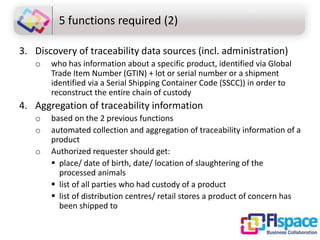 5 functions required (2)
3. Discovery of traceability data sources (incl. administration)
o

who has information about a specific product, identified via Global
Trade Item Number (GTIN) + lot or serial number or a shipment
identified via a Serial Shipping Container Code (SSCC)) in order to
reconstruct the entire chain of custody

4. Aggregation of traceability information
o
o
o

based on the 2 previous functions
automated collection and aggregation of traceability information of a
product
Authorized requester should get:
 place/ date of birth, date/ location of slaughtering of the
processed animals
 list of all parties who had custody of a product
 list of distribution centres/ retail stores a product of concern has
been shipped to

 