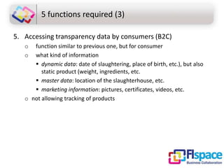 5 functions required (3)
5. Accessing transparency data by consumers (B2C)
o
o

function similar to previous one, but for consumer
what kind of information
 dynamic data: date of slaughtering, place of birth, etc.), but also
static product (weight, ingredients, etc.
 master data: location of the slaughterhouse, etc.
 marketing information: pictures, certificates, videos, etc.
o not allowing tracking of products

 