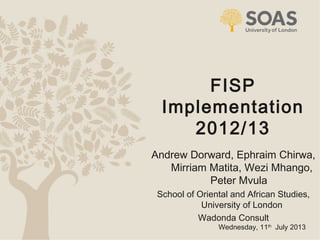 1
FISP
Implementation
2012/13
Wednesday, 11th
July 2013
Andrew Dorward, Ephraim Chirwa,
Mirriam Matita, Wezi Mhango,
Peter Mvula
School of Oriental and African Studies,
University of London
Wadonda Consult
 