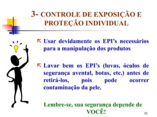 11
3- CONTROLE DE EXPOSIÇÃO E
PROTEÇÃO INDIVIDUAL
 Usar devidamente os EPI’s necessários
para a manipulação dos produtos
 Lavar bem os EPI’s (luvas, óculos de
segurança avental, botas, etc.) antes de
retirá-los, pois pode ocorrer
contaminação da pele.
Lembre-se, sua segurança depende de
VOCÊ!
 