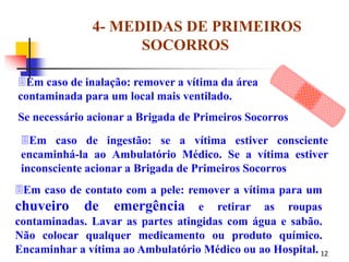12
4- MEDIDAS DE PRIMEIROS
SOCORROS
Em caso de contato com a pele: remover a vítima para um
chuveiro de emergência e retirar as roupas
contaminadas. Lavar as partes atingidas com água e sabão.
Não colocar qualquer medicamento ou produto químico.
Encaminhar a vítima ao Ambulatório Médico ou ao Hospital.
Em caso de ingestão: se a vítima estiver consciente
encaminhá-la ao Ambulatório Médico. Se a vítima estiver
inconsciente acionar a Brigada de Primeiros Socorros
Em caso de inalação: remover a vítima da área
contaminada para um local mais ventilado.
Se necessário acionar a Brigada de Primeiros Socorros
 