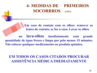 13
4- MEDIDAS DE PRIMEIROS
SOCORRROS CONT.
Em caso de contato com os olhos: remover as
lentes de contato, se for o caso. Lavar os olhos
no lava-olhos imediatamente com grande
quantidade de água fresca e limpa por pelo menos 15 minutos.
Não colocar qualquer medicamento ou produto químico.
EM TODOS OS CASOS CITADOS PROCURAR
ASSISTÊNCIA MÉDICA IMEDIATAMENTE
 