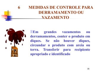 16
Em grandes vazamentos ou
derramamentos, conter o produto em
diques. Se não houver diques,
circundar o produto com areia ou
terra. Transferir para recipiente
apropriado e identificado
6 MEDIDAS DE CONTROLE PARA
DERRAMAMENTO OU
VAZAMENTO
 