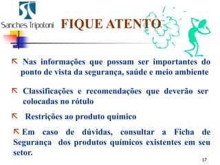 17
 Classificações e recomendações que deverão ser
colocadas no rótulo
 Restrições ao produto químico
FIQUE ATENTO
 Nas informações que possam ser importantes do
ponto de vista da segurança, saúde e meio ambiente
 Em caso de dúvidas, consultar a Ficha de
Segurança dos produtos químicos existentes em seu
setor.
 