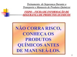 2
NÃO CORRA RISCO,
CONHEÇA OS
PRODUTOS
QUÍMICOS ANTES
DE MANUSEÁ-LOS.
Treinamento de Segurança Durante o
Transporte e Manuseio de Produtos Químicos
FISPQ – FICHA DE INFORMAÇÃO DE
SEGURANÇA DE PRODUTOS QUIMICOS
 