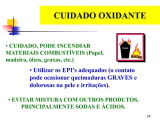 24
CUIDADO OXIDANTE
EDS
• CUIDADO, PODE INCENDIAR
MATERIAIS COMBUSTÍVEIS (Papel,
madeira, óleos, graxas, etc.)
• Utilizar os EPI’s adequados (o contato
pode ocasionar queimaduras GRAVES e
dolorosas na pele e irritações).
• EVITAR MISTURA COM OUTROS PRODUTOS,
PRINCIPALMENTE SODAS E ÁCIDOS.
 