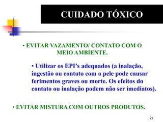 25
CUIDADO TÓXICO
EDS
• EVITAR VAZAMENTO/ CONTATO COM O
MEIO AMBIENTE.
• Utilizar os EPI’s adequados (a inalação,
ingestão ou contato com a pele pode causar
ferimentos graves ou morte. Os efeitos do
contato ou inalação podem não ser imediatos).
• EVITAR MISTURA COM OUTROS PRODUTOS.
 