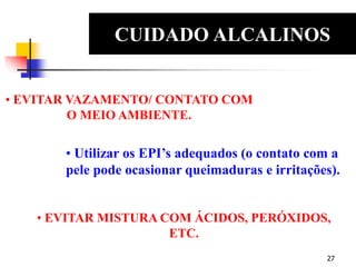 27
CUIDADO ALCALINOS
EDS
• EVITAR VAZAMENTO/ CONTATO COM
O MEIO AMBIENTE.
• Utilizar os EPI’s adequados (o contato com a
pele pode ocasionar queimaduras e irritações).
• EVITAR MISTURA COM ÁCIDOS, PERÓXIDOS,
ETC.
 