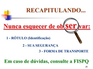 29
Nunca esquecer de ob ser var:
RECAPITULANDO...
1 - RÓTULO (Identificação)
2 - SUA SEGURANÇA
3 - FORMA DE TRANSPORTE
Em caso de dúvidas, consulte a FISPQ
 