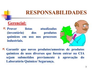 3
Gerencial:
 Prover listas atualizadas
(inventário) dos produtos
químicos em uso nos processos
industriais.
 Garantir que novos produtos/amostras de produtos
químicos de usos diversos que forem entrar na CIA
sejam submetidos previamente à aprovação do
Laboratório Químico/ Segurança.
RESPONSABILIDADES
 