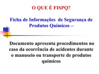 O QUE É FISPQ?
Ficha de Informações de Segurança de
Produtos Químicos –
Documento apresenta procedimentos no
caso da ocorrência de acidentes durante
o manuseio ou transporte de produtos
químicos
 