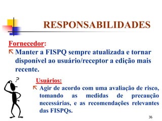36
RESPONSABILIDADES
Fornecedor:
 Manter a FISPQ sempre atualizada e tornar
disponível ao usuário/receptor a edição mais
recente.
Usuários:
 Agir de acordo com uma avaliação de risco,
tomando as medidas de precaução
necessárias, e as recomendações relevantes
das FISPQs.
 